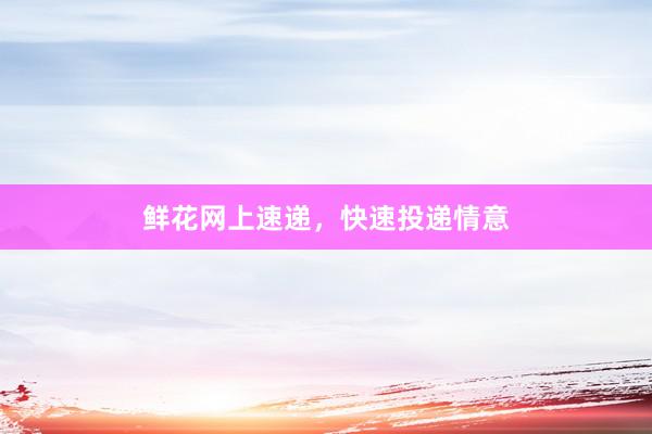 鲜花网上速递，快速投递情意